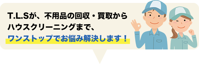 T.L.Sが、不用品の回収・買取からハウスクリーニングまで、ワンストップでお悩み解決します！